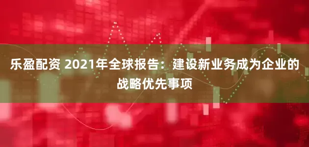 乐盈配资 2021年全球报告：建设新业务成为企业的战略优先事项
