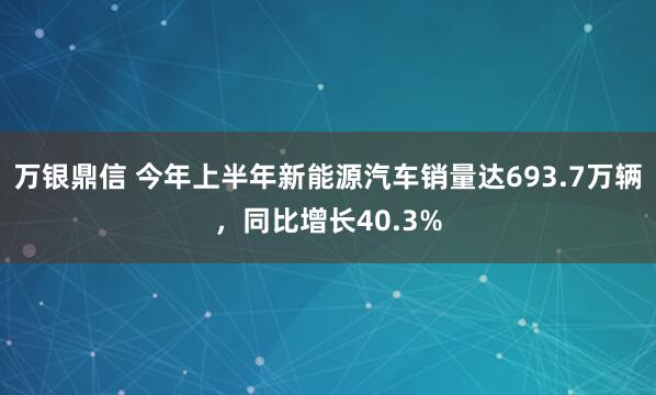 万银鼎信 今年上半年新能源汽车销量达693.7万辆，同比增长40.3%