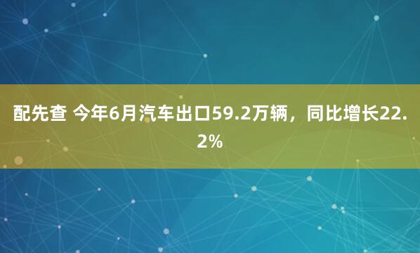 配先查 今年6月汽车出口59.2万辆，同比增长22.2%