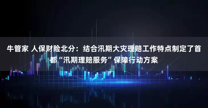 牛管家 人保财险北分：结合汛期大灾理赔工作特点制定了首都“汛期理赔服务”保障行动方案