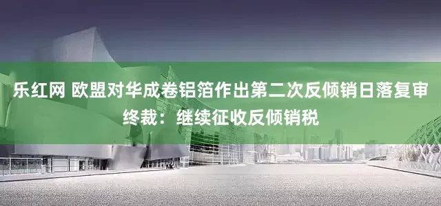 乐红网 欧盟对华成卷铝箔作出第二次反倾销日落复审终裁：继续征收反倾销税