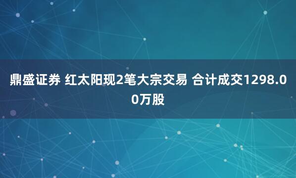 鼎盛证券 红太阳现2笔大宗交易 合计成交1298.00万股