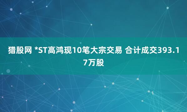 猎股网 *ST高鸿现10笔大宗交易 合计成交393.17万股