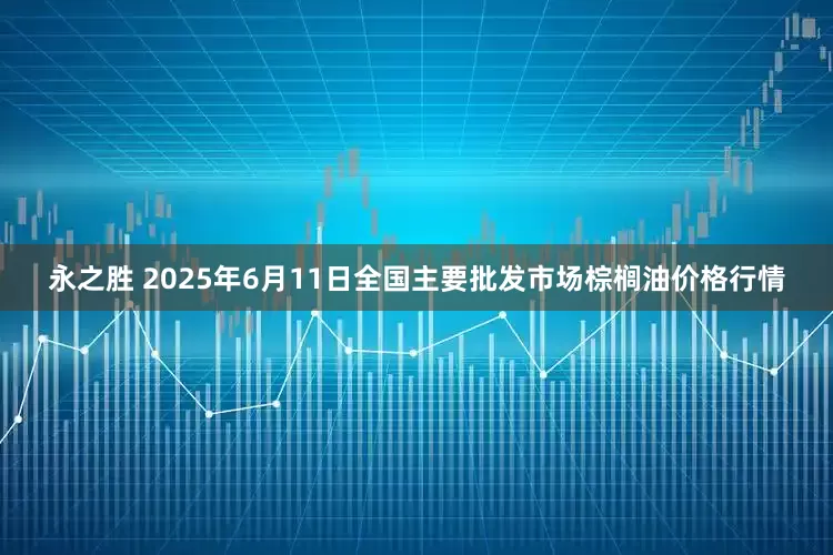 永之胜 2025年6月11日全国主要批发市场棕榈油价格行情
