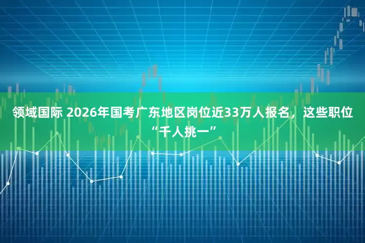 领域国际 2026年国考广东地区岗位近33万人报名，这些职位“千人挑一”