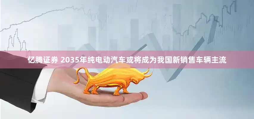 亿腾证券 2035年纯电动汽车或将成为我国新销售车辆主流