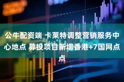 公牛配资端 卡莱特调整营销服务中心地点 募投项目新增香港+7国网点